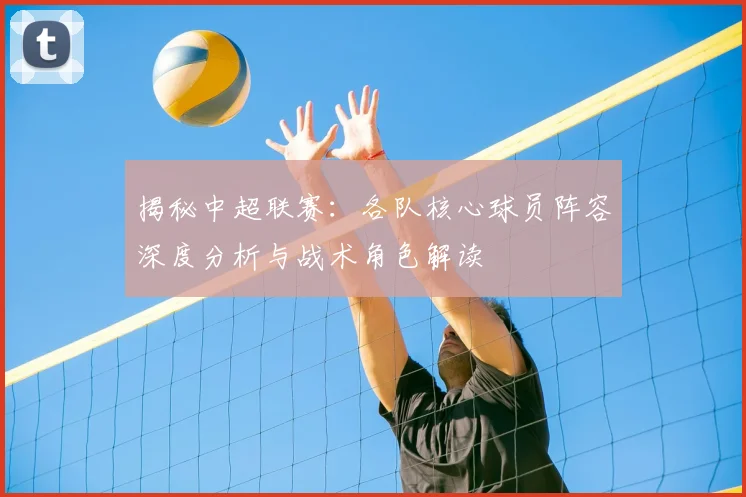 揭秘中超联赛：各队核心球员阵容深度分析与战术角色解读