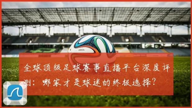 全球顶级足球赛事直播平台深度评测:哪家才是球迷的终极选择?