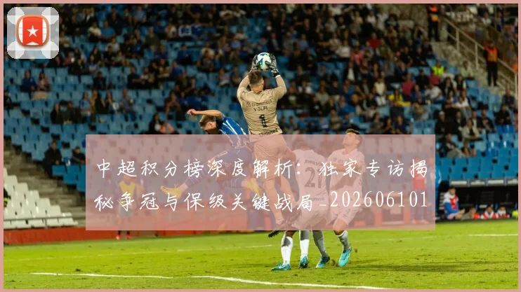 中超积分榜深度解析：独家专访揭秘争冠与保级关键战局_20260610190456