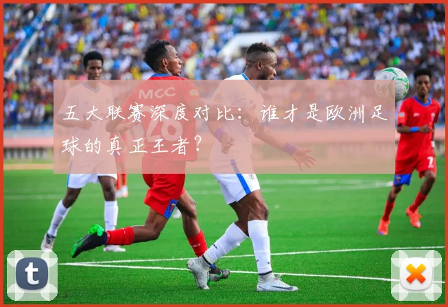 五大联赛深度对比：谁才是欧洲足球的真正王者？