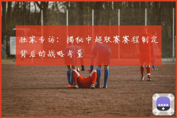 独家专访：揭秘中超联赛赛程制定背后的战略考量