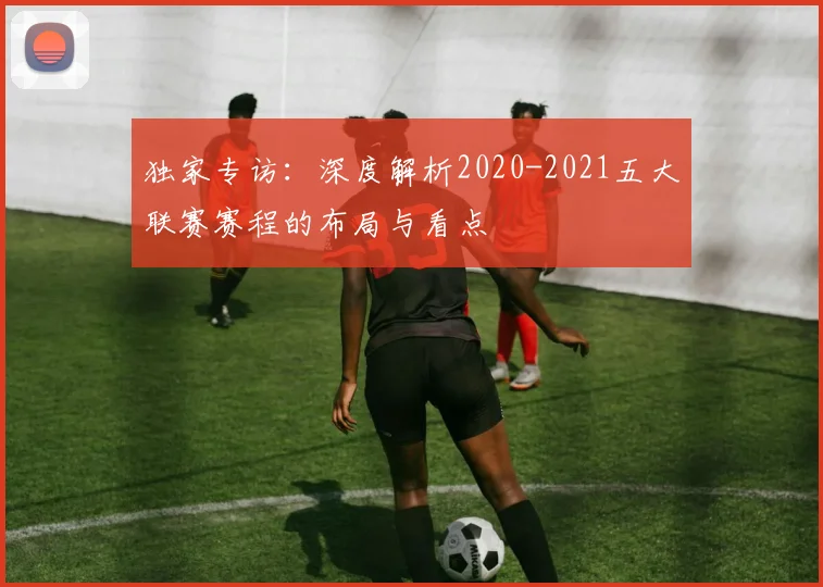 独家专访：深度解析2020-2021五大联赛赛程的布局与看点