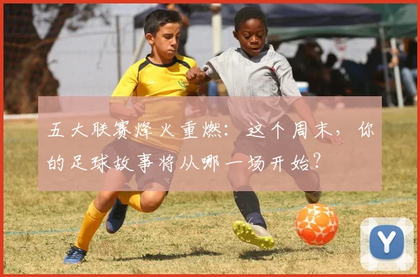 五大联赛烽火重燃：这个周末，你的足球故事将从哪一场开始？
