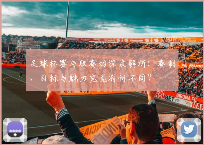 足球杯赛与联赛的深度解析：赛制、目标与魅力究竟有何不同？