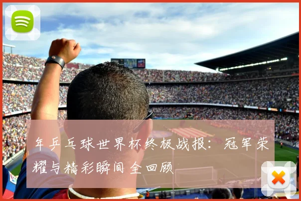 年乒乓球世界杯终极战报:冠军荣耀与精彩瞬间全回顾