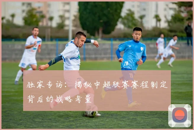 独家专访：揭秘中超联赛赛程制定背后的战略考量