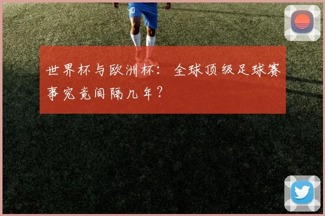世界杯与欧洲杯：全球顶级足球赛事究竟间隔几年？